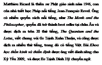 Zone de Texte: Matthieu Ricard l� thiền sư Phật gi�o sinh năm 1946, con của nh� triết học Ph�p nổi tiếng Jean-Fran�ois Revel. �ng c� nhiều quyển s�ch nổi tiếng, như The Monk and the Philosopher, quyển đ� trở th�nh best seller tại ch�u �u v� được dịch ra tr�n 20 thứ tiếng, The Quantum and the Lotus, viết chung với Gs Trịnh Xu�n Thuận, v� cũng được dịch ra nhiều thứ tiếng, trong đ� c� tiếng Việt. B�i Khoa học thần kinh v� thiền định được �ng viết d�nh ri�ng cho Kỷ Yếu 2009, v� được Bs Trịnh Đ�nh Hỷ chuyển ngữ. 